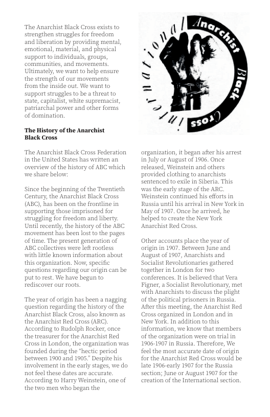 The Anarchist Black Cross exists fo strengehen struggles for freedom and liberation by providing mental, 1, material, and physical support to individuals, groups, ommunities, and movements, Ultimately, we want to hel the strength of o from the inside struggles at. We want o beathreatto state, capitalist, white supremacist patriarchal power and other forms of domination. ‘The History of the Anarchist Black Cross. The Anarchist Black Cross Federation in the United States has written averview of the history we share below: Since the beginning narchist Black Cross (ABC), has been on the frontline in e imprisoned f tom and liberty Uniil recently, the history of the ABC movement has been lost to the p of time. The present generatio ABC collectives were left rootless with litle knovn in this organization. N questions ing our origin can be put to rest. We have begun o rediscover our roots. Century, the in has The year ofor 1 4 nagging question regarding the history of the Anarchist Black Cross, also known as the Anarchist Red Cross (ARC) According to Rudolph Rocker, once the treasurer for the Anarchist Red Cross in London, the organization was nded during the “hectic period betiveen 1900 and 1905." Despite his involvement in the early stages, we do not feel these dates are accurate. According to Harry Weinstein, one of the tio men who began the organization, it began after his arrest in July or August of 1905, O released, Weinstein and others provided clothing to anarchists sentenced to exile in Siberia. This was the early stage of the AR Weinstein contintied his efforts in Russia until his arrival in New York in May of 1907. Once he arriv helped to create the New York Anarchist Red Cross. Other accounts place the yeas arigin in 1907. Between June and 1907, Anarchists and athered Socialist Revolu gether in London for tw ferences. It s believed that Vera Figner, a Socialist Revolutionary, met with Anarchists to discuss the plight of the political prisoners in Russia After this meeting, the Anarchist Red Cross organized in London and in New York. In addition to this rmation, we know that members the organization were on frial in 1906-1907 in Russia. Therefore, We feel the most accurate date n r the Anarchist Red Cross would be late 1906-carly 1907 for the Russia n; June or August 1907 for the eation of the International section.